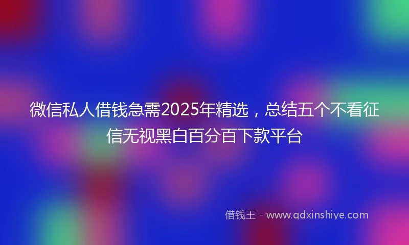 微信私人借钱急需2025年精选，总结五个不看征信无视黑白百分百下款平台