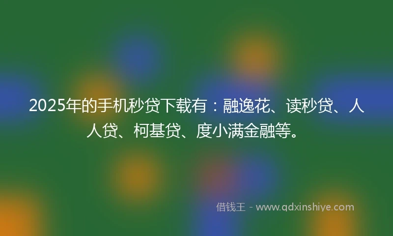 2025年的手机秒贷下载有：融逸花、读秒贷、人人贷、柯基贷、度小满金融等。