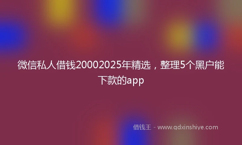 微信私人借钱20002025年精选，整理5个黑户能下款的app
