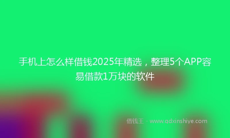 手机上怎么样借钱2025年精选，整理5个APP容易借款1万块的软件