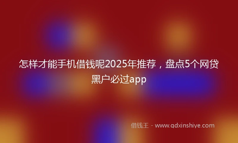 怎样才能手机借钱呢2025年推荐，盘点5个网贷黑户必过app