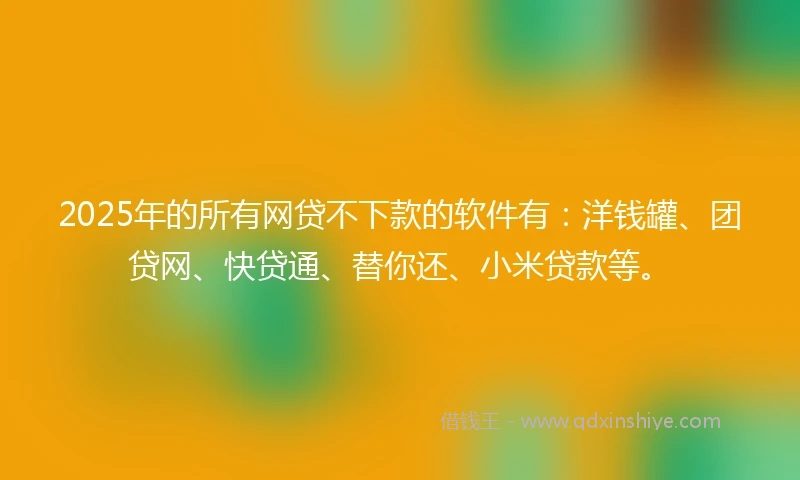 2025年的所有网贷不下款的软件有：洋钱罐、团贷网、快贷通、替你还、小米贷款等。