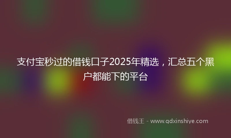 支付宝秒过的借钱口子2025年精选，汇总五个黑户都能下的平台