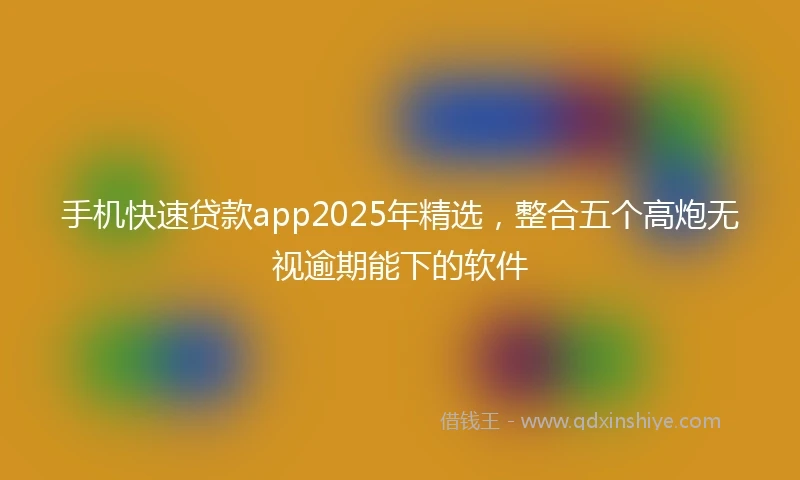 手机快速贷款app2025年精选,整合五个高炮无视逾期能下的软件