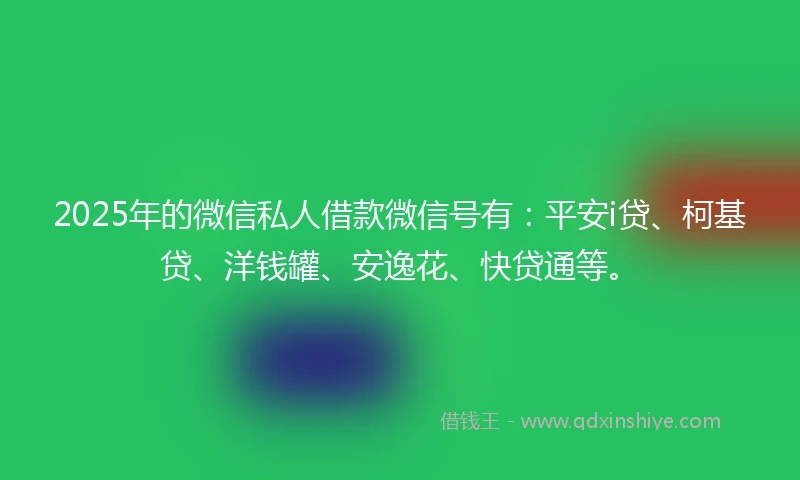 2025年的微信私人借款微信号有：平安i贷、柯基贷、洋钱罐、安逸花、快贷通等。