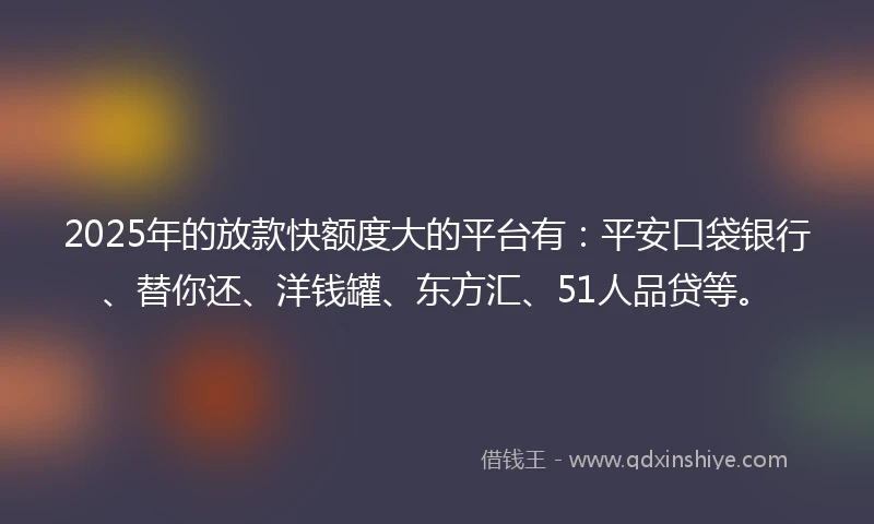 2025年的放款快额度大的平台有：平安口袋银行、替你还、洋钱罐、东方汇、51人品贷等。