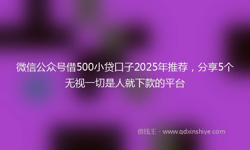 微信公众号借500小贷口子2025年推荐，分享5个无视一切是人就下款的平台