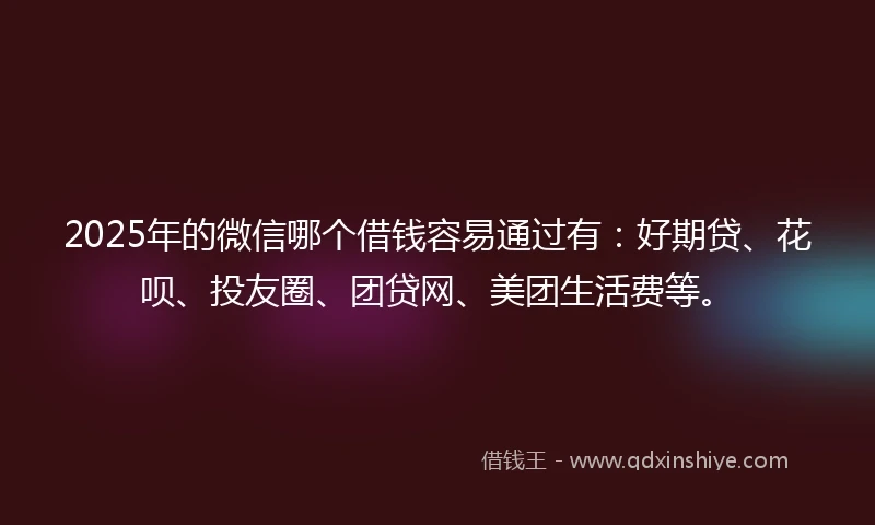 2025年的微信哪个借钱容易通过有：好期贷、花呗、投友圈、团贷网、美团生活费等。