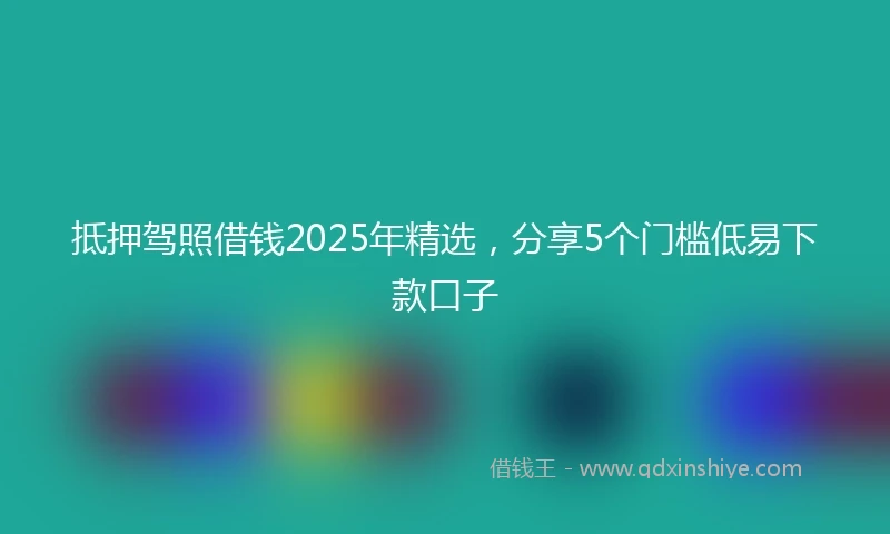 抵押驾照借钱2025年精选，分享5个门槛低易下款口子