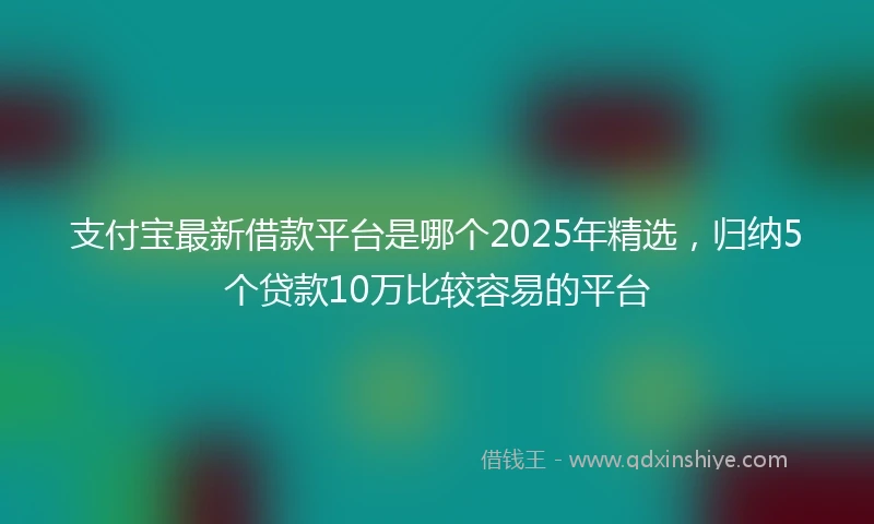 支付宝最新借款平台是哪个2025年精选，归纳5个贷款10万比较容易的平台
