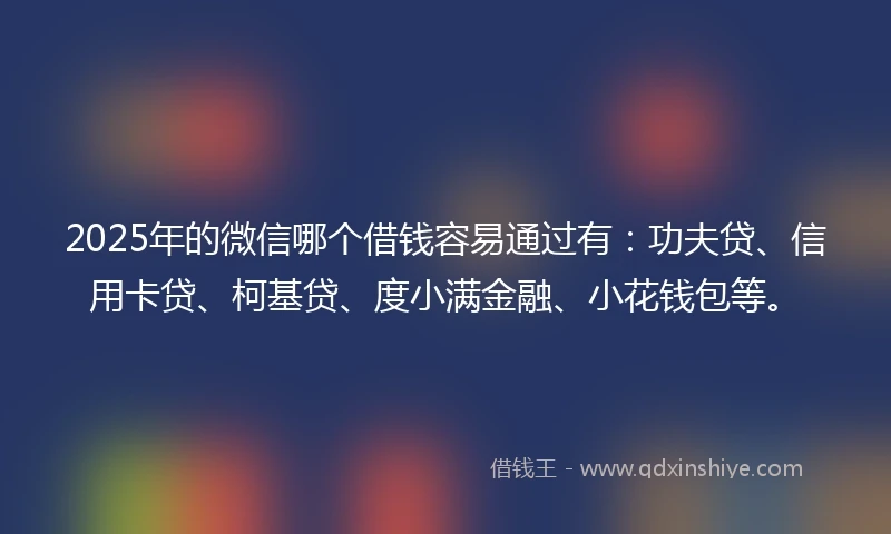 2025年的微信哪个借钱容易通过有：功夫贷、信用卡贷、柯基贷、度小满金融、小花钱包等。