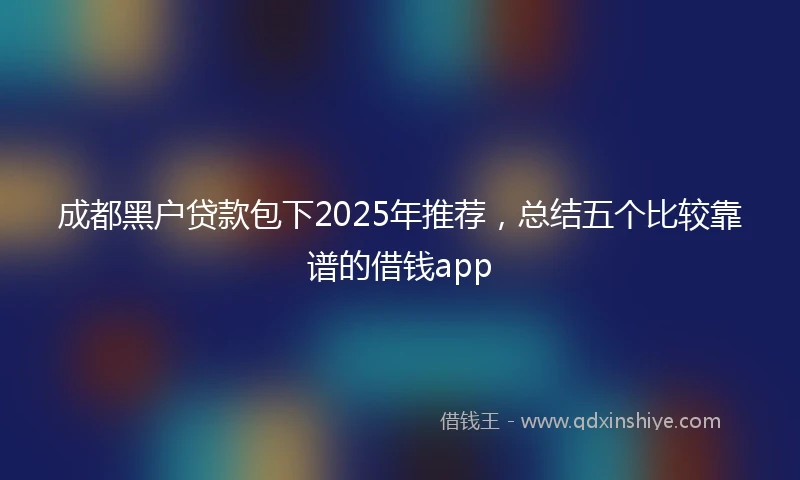 成都黑户贷款包下2025年推荐，总结五个比较靠谱的借钱app