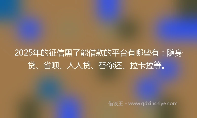 2025年的征信黑了能借款的平台有哪些有：随身贷、省呗、人人贷、替你还、拉卡拉等。