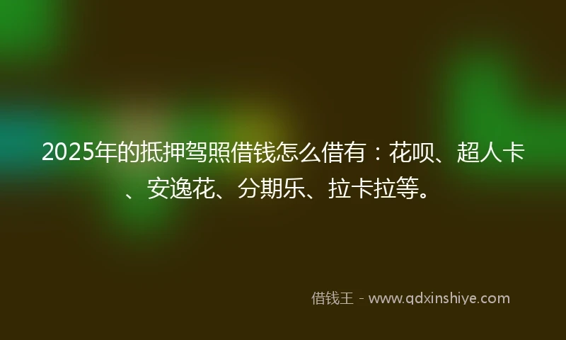 2025年的抵押驾照借钱怎么借有：花呗、超人卡、安逸花、分期乐、拉卡拉等。