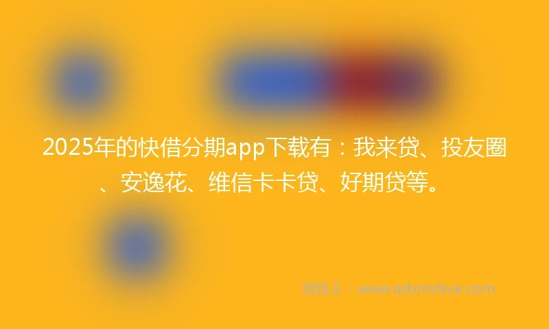 2025年的快借分期app下载有：我来贷、投友圈、安逸花、维信卡卡贷、好期贷等。