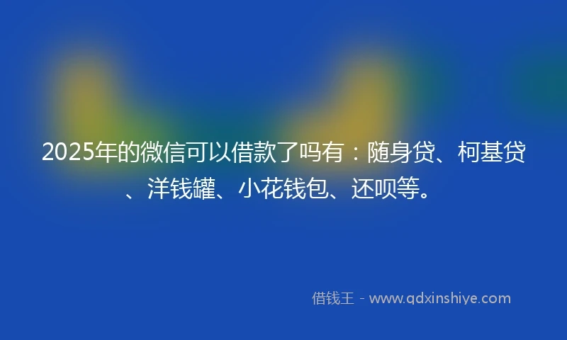 2025年的微信可以借款了吗有：随身贷、柯基贷、洋钱罐、小花钱包、还呗等。