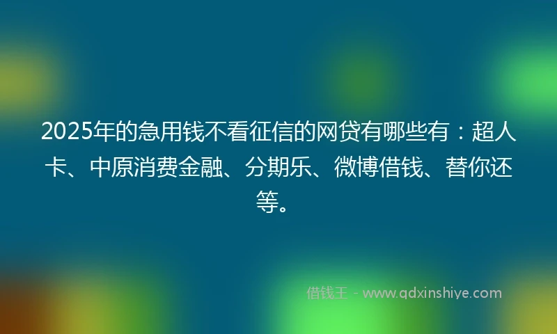 2025年的急用钱不看征信的网贷有哪些有：超人卡、中原消费金融、分期乐、微博借钱、替你还等。