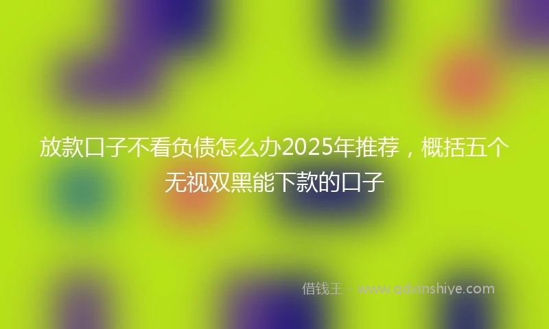 放款口子不看负债怎么办2025年推荐，概括五个无视双黑能下款的口子
