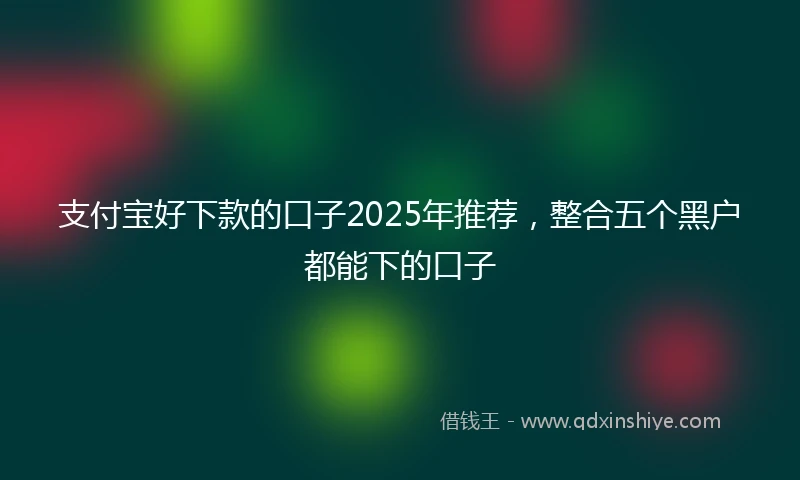 支付宝好下款的口子2025年推荐，整合五个黑户都能下的口子