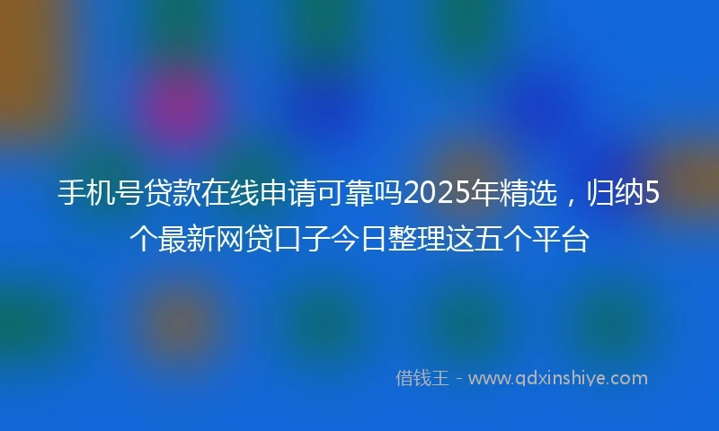 手机号贷款在线申请可靠吗2025年精选，归纳5个最新网贷口子今日整理这五个平台