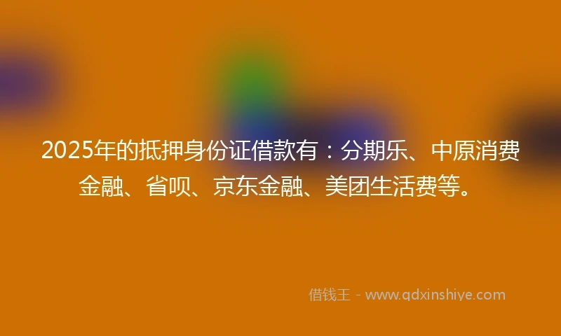 2025年的抵押身份证借款有：分期乐、中原消费金融、省呗、京东金融、美团生活费等。