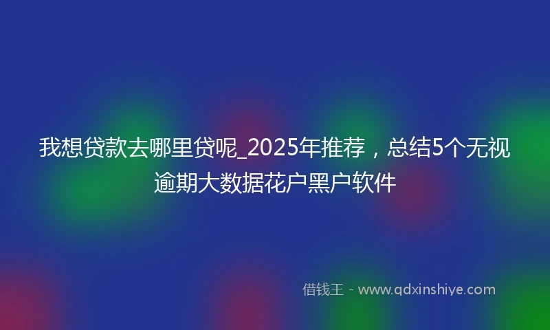 我想贷款去哪里贷呢_2025年推荐，总结5个无视逾期大数据花户黑户软件