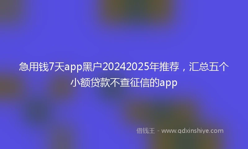 急用钱7天app黑户20242025年推荐，汇总五个小额贷款不查征信的app