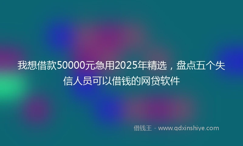 我想借款50000元急用2025年精选，盘点五个失信人员可以借钱的网贷软件