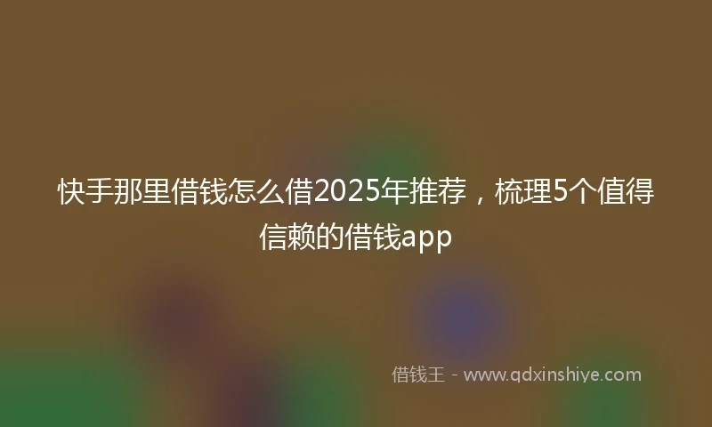 快手那里借钱怎么借2025年推荐，梳理5个值得信赖的借钱app