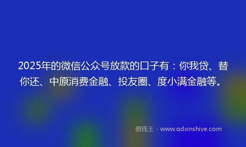 2025年的微信公众号放款的口子有：你我贷、替你还、中原消费金融、投友圈、度小满金融等。