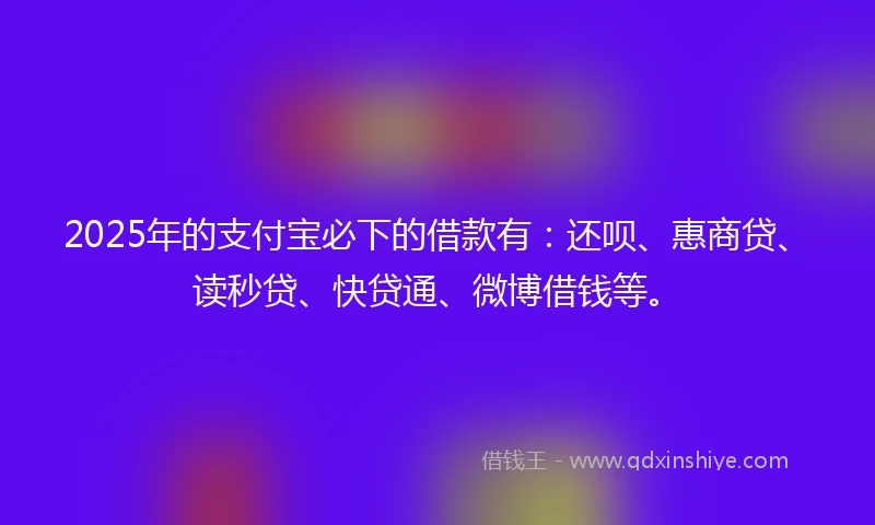 2025年的支付宝必下的借款有：还呗、惠商贷、读秒贷、快贷通、微博借钱等。