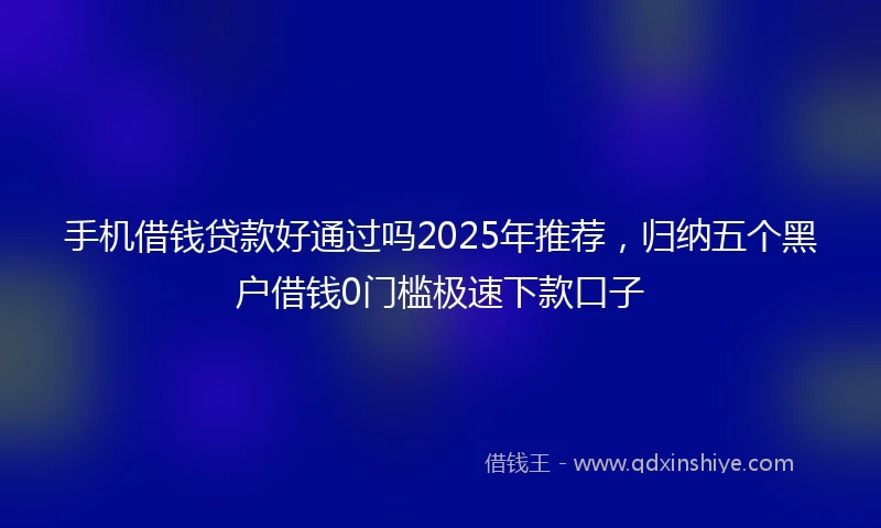 手机借钱贷款好通过吗2025年推荐，归纳五个黑户借钱0门槛极速下款口子
