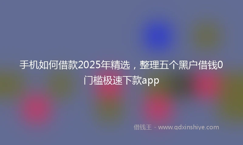 手机如何借款2025年精选，整理五个黑户借钱0门槛极速下款app