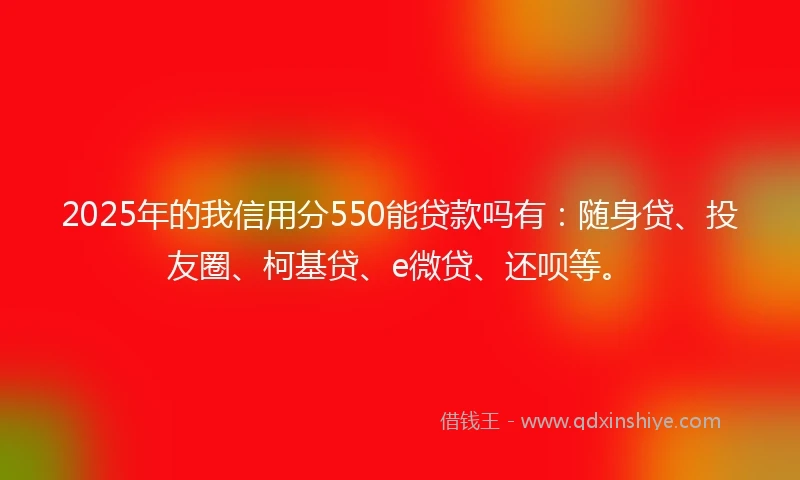 2025年的我信用分550能贷款吗有：随身贷、投友圈、柯基贷、e微贷、还呗等。