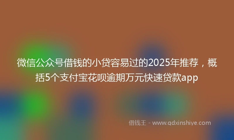 微信公众号借钱的小贷容易过的2025年推荐，概括5个支付宝花呗逾期万元快速贷款app