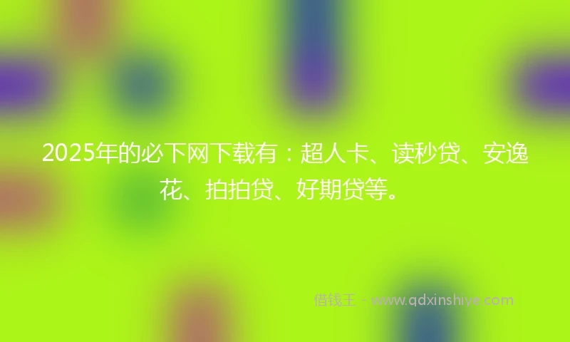 2025年的必下网下载有：超人卡、读秒贷、安逸花、拍拍贷、好期贷等。