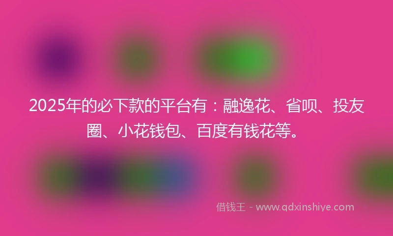 2025年的必下款的平台有：融逸花、省呗、投友圈、小花钱包、百度有钱花等。