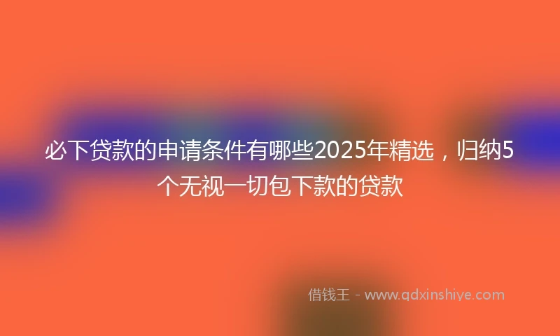 必下贷款的申请条件有哪些2025年精选，归纳5个无视一切包下款的贷款