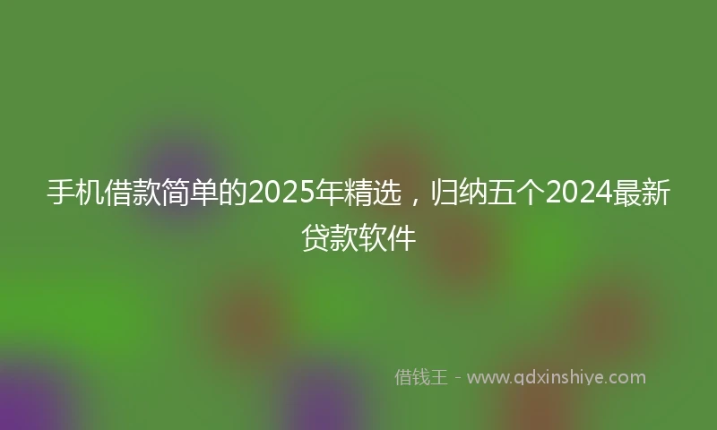 手机借款简单的2025年精选，归纳五个2024最新贷款软件
