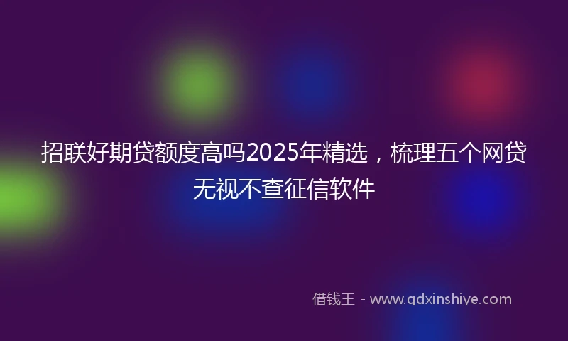 招联好期贷额度高吗2025年精选，梳理五个网贷无视不查征信软件
