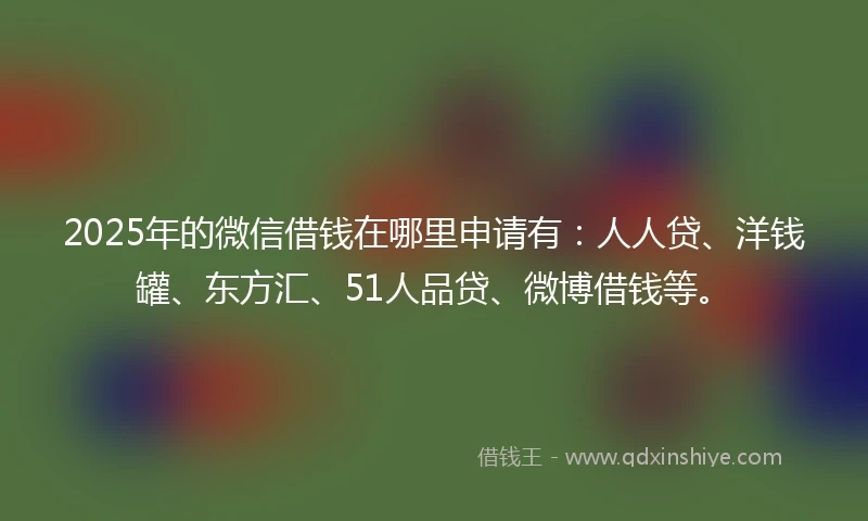 2025年的微信借钱在哪里申请有：人人贷、洋钱罐、东方汇、51人品贷、微博借钱等。
