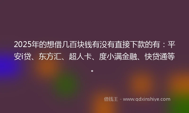 2025年的想借几百块钱有没有直接下款的有：平安i贷、东方汇、超人卡、度小满金融、快贷通等。