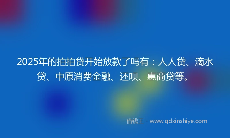 2025年的拍拍贷开始放款了吗有：人人贷、滴水贷、中原消费金融、还呗、惠商贷等。