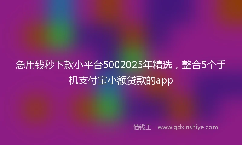 急用钱秒下款小平台5002025年精选，整合5个手机支付宝小额贷款的app