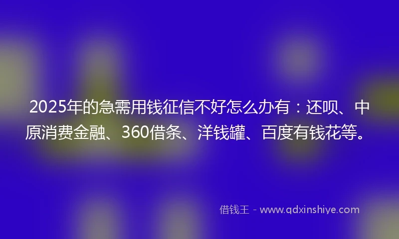 2025年的急需用钱征信不好怎么办有：还呗、中原消费金融、360借条、洋钱罐、百度有钱花等。