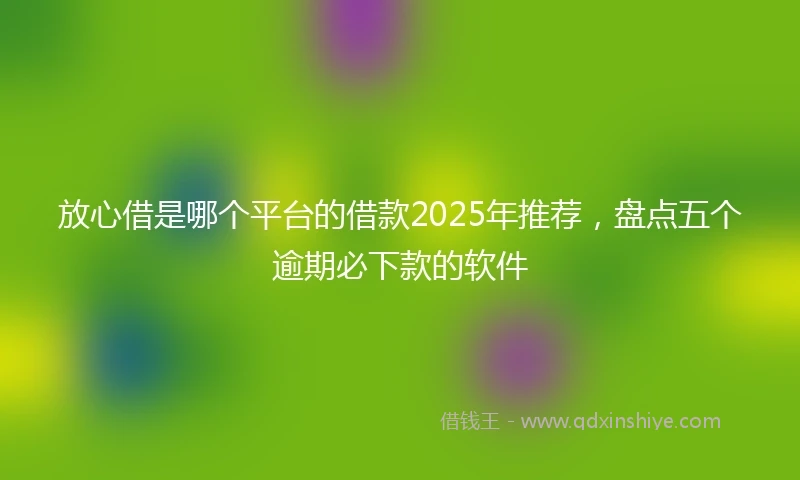 放心借是哪个平台的借款2025年推荐，盘点五个逾期必下款的软件