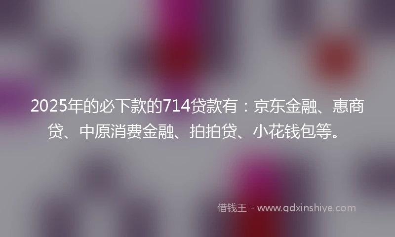 2025年的必下款的714贷款有:京东金融、惠商贷、中原消费金融、拍拍贷、小花钱包等。