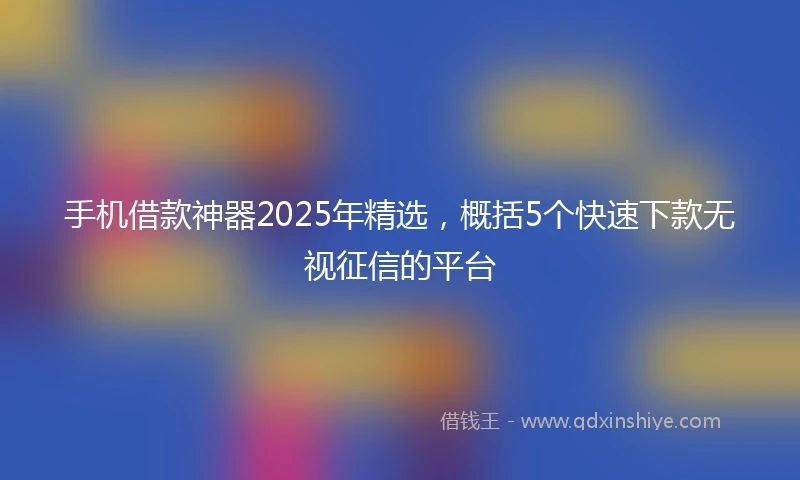 手机借款神器2025年精选，概括5个快速下款无视征信的平台