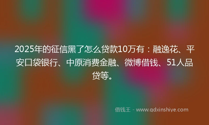 2025年的征信黑了怎么贷款10万有：融逸花、平安口袋银行、中原消费金融、微博借钱、51人品贷等。