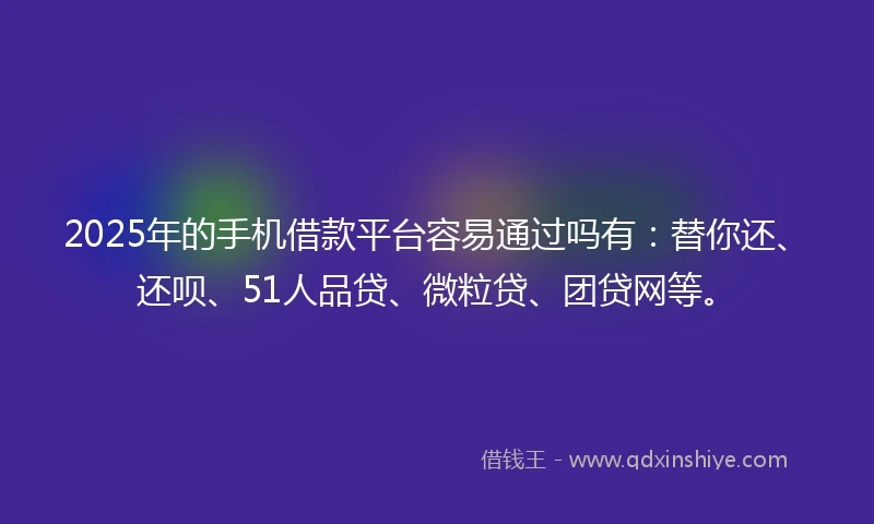 2025年的手机借款平台容易通过吗有：替你还、还呗、51人品贷、微粒贷、团贷网等。